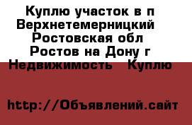 Куплю участок в п. Верхнетемерницкий! - Ростовская обл., Ростов-на-Дону г. Недвижимость » Куплю   